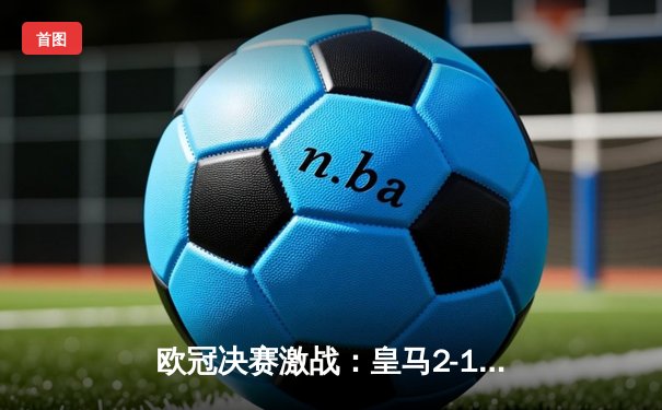 欧冠决赛激战：皇马2-1逆转多特蒙德，维尼修斯闪耀全场