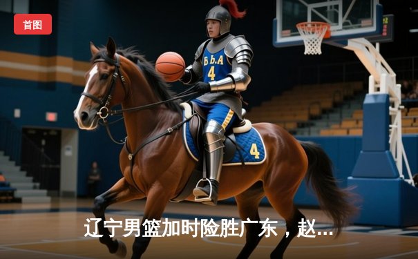 辽宁男篮加时险胜广东，赵继伟35分导演逆转好戏