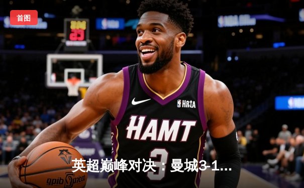 英超巅峰对决：曼城3-1逆转曼联，哈兰德双响锁定胜局